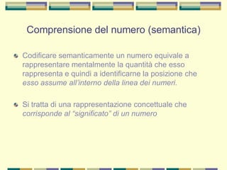 Codificare semanticamente un numero equivale a
rappresentare mentalmente la quantità che esso
rappresenta e quindi a identificarne la posizione che
esso assume all’interno della linea dei numeri.
Si tratta di una rappresentazione concettuale che
corrisponde al “significato” di un numero
Comprensione del numero (semantica)
 