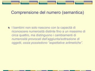 Comprensione del numero (semantica)
I bambini non solo nascono con la capacità di
riconoscere numerosità distinte fino a un massimo di
circa quattro, ma distinguono i cambiamenti di
numerosità provocati dall’aggiunta/sottrazione di
oggetti, ossia possiedono “aspettative aritmetiche”.
 