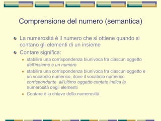 Comprensione del numero (semantica)
La numerosità è il numero che si ottiene quando si
contano gli elementi di un insieme
Contare significa:
 stabilire una corrispondenza biunivoca fra ciascun oggetto
dell’insieme e un numero
 stabilire una corrispondenza biunivoca fra ciascun oggetto e
un vocabolo numerico, dove il vocabolo numerico
corrispondente all’ultimo oggetto contato indica la
numerosità degli elementi
 Contare è la chiave della numerosità
 