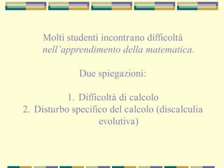 Molti studenti incontrano difficoltà
nell’apprendimento della matematica.
Due spiegazioni:
1. Difficoltà di calcolo
2. Disturbo specifico del calcolo (discalculia
evolutiva)
 