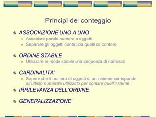 Principi del conteggio
ASSOCIAZIONE UNO A UNO
 Associare parole-numero a oggetti
 Separare gli oggetti contati da quelli da contare
ORDINE STABILE
 Utilizzare in modo stabile una sequenza di numerali
CARDINALITA’
 Sapere che il numero di oggetti di un insieme corrisponde
all’ultimo numerale utilizzato per contare quell’insieme
IRRILEVANZA DELL’ORDINE
GENERALIZZAZIONE
 
