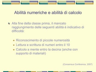 Alla fine della classe prima, il mancato
raggiungimento delle seguenti abilità è indicativo di
difficoltà:
 Riconoscimento di piccole numerosità
 Lettura e scrittura di numeri entro il 10
 Calcolo a mente entro la decina (anche con
supporto di materiali)
(Consensus Conference, 2007)
Abilità numeriche e abilità di calcolo
 