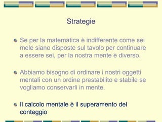 Strategie
Se per la matematica è indifferente come sei
mele siano disposte sul tavolo per continuare
a essere sei, per la nostra mente è diverso.
Abbiamo bisogno di ordinare i nostri oggetti
mentali con un ordine prestabilito e stabile se
vogliamo conservarli in mente.
Il calcolo mentale è il superamento del
conteggio
 