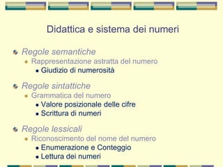 Regole semantiche
 Rappresentazione astratta del numero
 Giudizio di numerosità
Regole sintattiche
 Grammatica del numero
 Valore posizionale delle cifre
 Scrittura di numeri
Regole lessicali
 Riconoscimento del nome del numero
 Enumerazione e Conteggio
 Lettura dei numeri
Didattica e sistema dei numeri
 