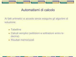 Ai fatti aritmetici si accede senza eseguire gli algoritmi di
soluzione:
 Tabelline
 Calcoli semplici (addizioni e sottrazioni entro la
decina)
 Risultati memorizzati
Automatismi di calcolo
 