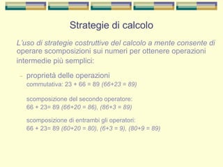 L’uso di strategie costruttive del calcolo a mente consente di
operare scomposizioni sui numeri per ottenere operazioni
intermedie più semplici:
– proprietà delle operazioni
commutativa: 23 + 66 = 89 (66+23 = 89)
scomposizione del secondo operatore:
66 + 23= 89 (66+20 = 86), (86+3 = 89)
scomposizione di entrambi gli operatori:
66 + 23= 89 (60+20 = 80), (6+3 = 9), (80+9 = 89)
Strategie di calcolo
 