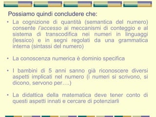 Possiamo quindi concludere che:
• La cognizione di quantità (semantica del numero)
consente l’accesso ai meccanismi di conteggio e al
sistema di transcodifica nei numeri in linguaggi
(lessico) e in segni regolati da una grammatica
interna (sintassi del numero)
• La conoscenza numerica è dominio specifica
• I bambini di 5 anni sanno già riconoscere diversi
aspetti implicati nel numero (i numeri si scrivono, si
dicono, servono per….)
• La didattica della matematica deve tener conto di
questi aspetti innati e cercare di potenziarli
 