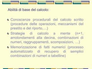 Abilità di base del calcolo:
Conoscenze procedurali del calcolo scritto
(procedure delle operazioni, meccanismi del
prestito e del riporto,…)
Strategie di calcolo a mente (n+1,
arrotondamenti alla decina, combinazioni di
numeri, raggruppamenti, scomposizioni, …)
Memorizzazione di fatti numerici (processo
automatizzato di recupero di semplici
combinazioni di numeri e tabelline)
 