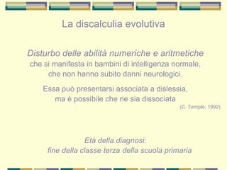 Disturbo delle abilità numeriche e aritmetiche
che si manifesta in bambini di intelligenza normale,
che non hanno subito danni neurologici.
Essa può presentarsi associata a dislessia,
ma è possibile che ne sia dissociata
(C. Temple; 1992)
Età della diagnosi:
fine della classe terza della scuola primaria
La discalculia evolutiva
 