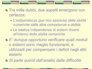 Tra mille dubbi, due aspetti emergono con
certezza:
 L’indipendenza (pur non assoluta) delle abilità
numeriche dalle altre competenze e abilità;
 La relativa indipendenza di sistemi diversi
all’interno delle abilità numeriche
E’ dunque opportuno verificare quali moduli
o sistemi sono meglio funzionanti, e
utilizzarli per compensare i deficit negli altri
sistemi
Si parte quindi dall’analisi delle difficoltà
 