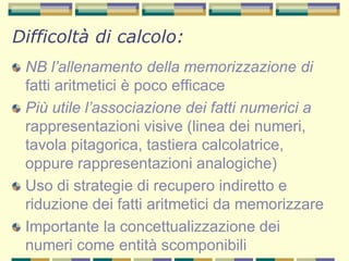 NB l’allenamento della memorizzazione di
fatti aritmetici è poco efficace
Più utile l’associazione dei fatti numerici a
rappresentazioni visive (linea dei numeri,
tavola pitagorica, tastiera calcolatrice,
oppure rappresentazioni analogiche)
Uso di strategie di recupero indiretto e
riduzione dei fatti aritmetici da memorizzare
Importante la concettualizzazione dei
numeri come entità scomponibili
Difficoltà di calcolo:
 