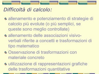 allenamento e potenziamento di strategie di
calcolo più evolute (o più semplici, se
queste sono meglio controllate)
allenamento delle associazioni visivo-
verbali riferite a concetti e trasformazioni di
tipo matematico
Osservazione di trasformazioni con
materiale concreto
utilizzazione di rappresentazioni grafiche
delle trasformazioni quantitative
Difficoltà di calcolo:
 