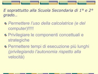 Permettere l’uso della calcolatrice (e del
computer)!!!!!
Privilegiare le componenti concettuali e
strategiche
Permettere tempi di esecuzione più lunghi
(privilegiando l’autonomia rispetto alla
velocità)
E soprattutto alla Scuola Secondaria di 1° e 2°
grado…
 