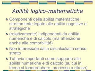 Abilità logico-matematiche
Componenti delle abilità matematiche
strettamente legate alle abilità cognitive e
strategiche
(relativamente) indipendenti da abilità
numeriche e di calcolo (ma attenzione
anche alle comorbilità!)
Non interessate dalla discalculia in senso
stretto
Tuttavia importanti come supporto alle
abilità numeriche e di calcolo (su cui in
teoria si fonderebbero processo a ritroso)
 