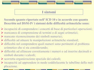 I sintomi
Secondo quanto riportato nell’ ICD 10 e in accordo con quanto
Descritto nel DSM-IV i sintomi delle difficoltà aritmetiche sono:
 incapacità di comprendere i concetti di base di particolari operazioni;
 mancanza di comprensione di termini o di segni aritmetici;
 mancato riconoscimento dei simboli numerici;
 difficoltà ad attuare le manipolazioni aritmetiche standard;
 difficoltà nel comprendere quali numeri sono pertinenti al problema
aritmetico che si sta considerando;
 difficoltà ad allineare correttamente i numeri o ad inserire decimali o
simboli durante i calcoli;
 scorretta organizzazione spaziale dei calcoli;
 incapacità ad apprendere in modo soddisfacente le tabelline della mol-
plicazione.
 