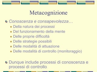 Metacognizione
Conoscenza e consapevolezza…
 Della natura dei processi
 Del funzionamento della mente
 Delle proprie difficoltà
 Delle strategie possibili
 Delle modalità di attuazione
 Delle modalità di controllo (monitoraggio)
Dunque include processi di conoscenza e
processi di controllo
 