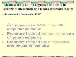 Riconoscere le abilità cognitive implicate in
situazioni matematiche e le loro interconnessioni
(da Lucangeli e Passolunghi, 1995)
1. Riconoscere il ruolo dell’attenzione nella
competenza matematica
2. Riconoscere il ruolo del linguaggio verbale nella
competenza matematica
3. Riconoscere il ruolo delle abilità visuospaziali
nella competenza matematica
 