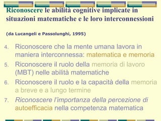 Riconoscere le abilità cognitive implicate in
situazioni matematiche e le loro interconnessioni
(da Lucangeli e Passolunghi, 1995)
4. Riconoscere che la mente umana lavora in
maniera interconnessa: matematica e memoria
5. Riconoscere il ruolo della memoria di lavoro
(MBT) nelle abilità matematiche
6. Riconoscere il ruolo e la capacità della memoria
a breve e a lungo termine
7. Riconoscere l’importanza della percezione di
autoefficacia nella competenza matematica
 