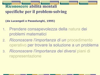 Riconoscere abilità mentali
specifiche per il problem-solving
(da Lucangeli e Passolunghi, 1995)
1. Prendere consapevolezza della natura dei
problemi matematici
2. Riconoscere l’importanza di un procedimento
operativo per trovare la soluzione a un problema
3. Riconoscere l’importanza dei diversi piani di
rappresentazione
 