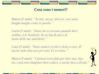 Marco (5 anni): “Scritte, un po’diverse, non sono
lunghe lunghe come le parole.”
Lucia (5 anni): “Sono che ti servono quando hai i
soldini, o le bambole. Se ne hai di più o di
meno delle tue amichette.”
Luca (5 anni): “Sono numeri scritti o detti a voce. O
anche sulle dita uno per uno. Ci si conta.”
Maria (5 anni): “I numeri sono fatti per dire uno, due,
tre, e poi non sbagliare fino a dieci, e anche fino a di più.”
Cosa sono i numeri?
 