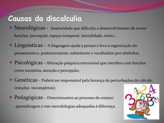 Causas da discalculia
 Neurológicas -      Imaturidade que dificulta o desenvolvimento de novas
  funções: percepção, espaço-temporal, lateralidade, ritmo…

 Linguísticas –    A linguagem ajuda a pensar e leva à organização do
  pensamento e, posteriormente, substituem o vocabulário por símbolos;

 Psicológicas - Alteração psíquico/emocional que interfere com funções
  como memória, atenção e percepção;

 Genéticas – Poderá ser responsável pela herança de perturbações do cálculo
  (estudos incompletos);

 Pedagógicas – Determinantes ao processo de ensino/
   aprendizagem e nas metodologias adequadas à diferença.
 