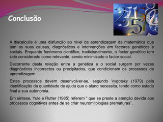 Conclusão


A discalculia é uma disfunção ao nível da aprendizagem da matemática que
tem as suas causas, diagnósticos e intervenções em factores genéticos e
sociais. Enquanto fenómeno cientifico, tradicionalmente, o factor genético tem
sido considerado como relevante, sendo minimizado o factor social.
Decorrente desta relação entre a genética e o social surgem por vezes
diagnósticos incorrectos ou precipitados, que condicionam os processos de
aprendizagem.
Estes processos devem desenvolver-se, segundo Vygotsky (1979) pela
identificação da quantidade de ajuda que o aluno necessita, tendo como estado
final a sua autonomia.
Em síntese, Yule e Rutter (1985) referem “ que se preste a atenção devida aos
processos cognitivos antes de se criar neuromitologias prematuras”.
 
