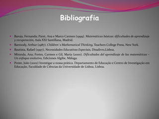 Bibliografia

   Baroja, Fernanda; Paret, Ana e Marco Carmen (1999). Matemáticas básicas: dificultades de aprendizaje
    y recuperación, Aula XXI Santillana, Madrid.
   Barroody, Arthur (1987). Children`s Mathematical Thinking, Teachers College Press, New York.
   Bautista, Rafael (1997), Necessidades Educativas Especiais, Dinalivro,Lisboa.
   Miranda, Ana; Fortes, Carmen e Gil, Maria (2000). Dificultades del aprendizaje de las matemáticas –
    Un enfoque evolutivo, Ediciones Algibe, Málaga.
   Ponte, João (2002) Investigar a nossa prática. Departamento de Educação e Centro de Investigação em
    Educação, Faculdade de Ciências da Universidade de Lisboa, Lisboa.
 
