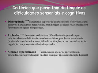  Discrepância          expectativa superior ao conhecimento efectivo do aluno;
  desníveis a analisar no percurso de aprendizagem do aluno relacionadas com
  funções psicológicas e linguísticas.


 Exclusão        devem ser excluídas as dificuldades de aprendizagem
  relacionadas com deficiência visual ou auditivas, problemas emocionais
  (ansiedade e medo de fracassar, falta de motivação), atraso mental ou se foi
  negada à criança a oportunidade de aprender.


 Atenção especializada         crianças que apesar de apresentarem
  dificuldades de aprendizagem não têm qualquer apoio da Educação Especial.
 