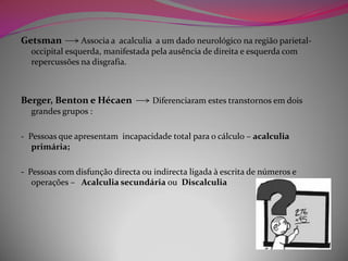 Getsman         Associa a acalculia a um dado neurológico na região parietal-
  occipital esquerda, manifestada pela ausência de direita e esquerda com
  repercussões na disgrafia.



Berger, Benton e Hécaen            Diferenciaram estes transtornos em dois
  grandes grupos :

- Pessoas que apresentam incapacidade total para o cálculo – acalculia
   primária;

- Pessoas com disfunção directa ou indirecta ligada à escrita de números e
   operações – Acalculia secundária ou Discalculia
 