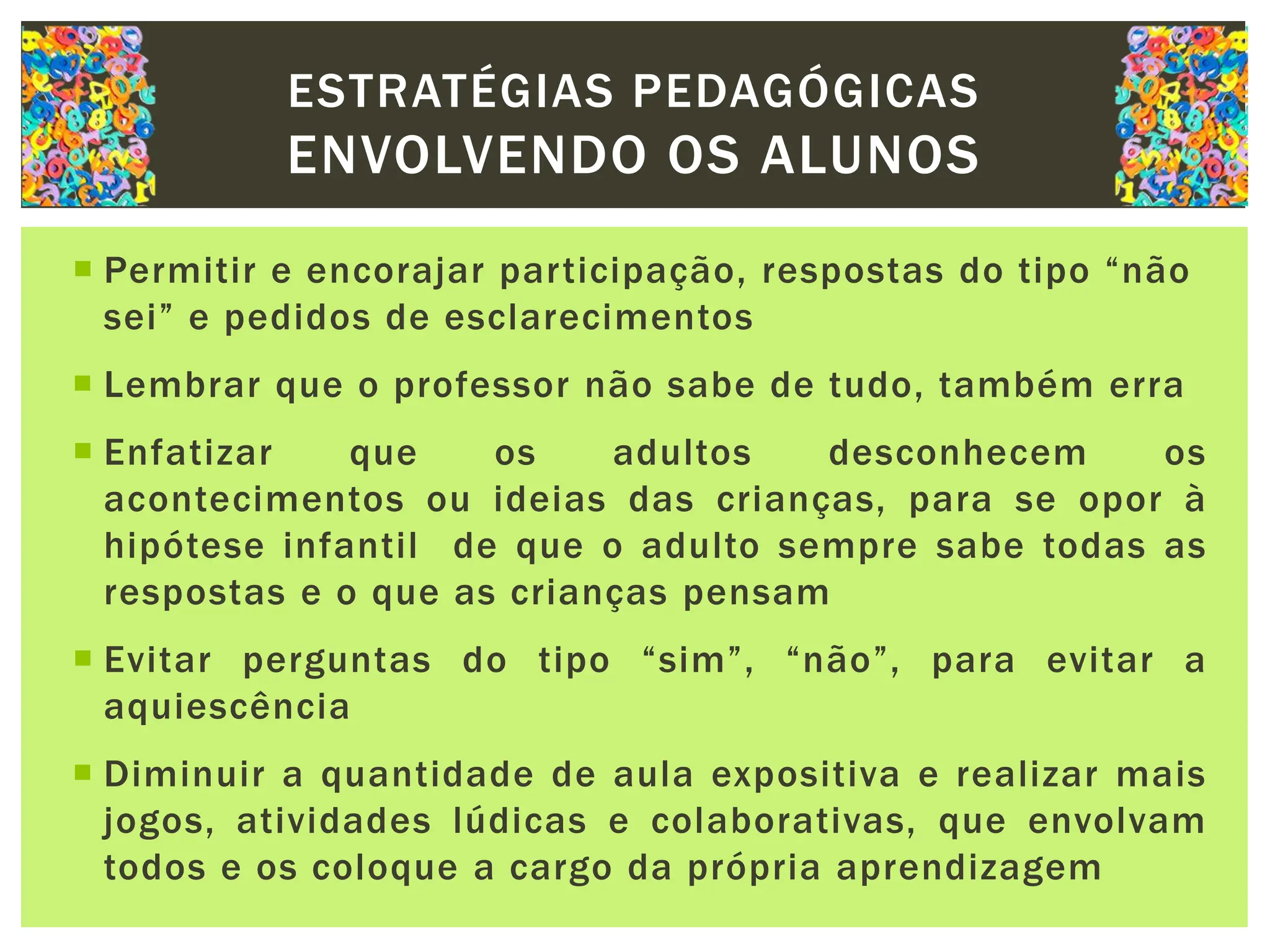  Permitir e encorajar participação, respostas do tipo “não
sei” e pedidos de esclarecimentos
 Lembrar que o professor não sabe de tudo, também erra
 Enfatizar que os adultos desconhecem os
acontecimentos ou ideias das crianças, para se opor à
hipótese infantil de que o adulto sempre sabe todas as
respostas e o que as crianças pensam
 Evitar perguntas do tipo “sim”, “não”, para evitar a
aquiescência
 Diminuir a quantidade de aula expositiva e realizar mais
jogos, atividades lúdicas e colaborativas, que envolvam
todos e os coloque a cargo da própria aprendizagem
ESTRATÉGIAS PEDAGÓGICAS
ENVOLVENDO OS ALUNOS
 