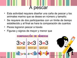 A pescar
• Esta actividad requiere diseñar una caña de pescar y los
animales marino que se desee en número y tamaño.
• Se requiere de dos participantes con un límite de tiempo
establecido y al final se hara la comparación de cuantos
• Peces lograron pescar a través
• Figuras y signos de mayor y menor que
 