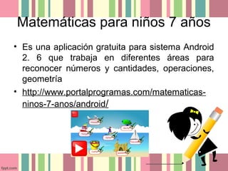 Matemáticas para niños 7 años
• Es una aplicación gratuita para sistema Android
2. 6 que trabaja en diferentes áreas para
reconocer números y cantidades, operaciones,
geometría
• http://www.portalprogramas.com/matematicas-
ninos-7-anos/android/
 