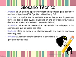 Glosario Técnico
• Android: es un sistema operativo inicialmente pensado para teléfonos
móviles, al igual que iOS, Symbian y Blackberry OS
• Apps: es una aplicación de software que se instala en dispositivos
móviles o tablets para ayudar al usuario en una labor concreta, ya sea
de carácter profesional o de ocio y entretenimiento
• Aritmética: parte de la matemática que estudia los números y las
operaciones que se hacen con ellos
• Confusión: falta de orden o de claridad cuando hay muchas personas
o cosas juntas
• Inversión: Acción de invertir el orden, la dirección o la
posición de una cosa
 
