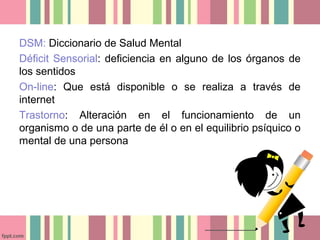 DSM: Diccionario de Salud Mental
Déficit Sensorial: deficiencia en alguno de los órganos de
los sentidos
On-line: Que está disponible o se realiza a través de
internet
Trastorno: Alteración en el funcionamiento de un
organismo o de una parte de él o en el equilibrio psíquico o
mental de una persona
 