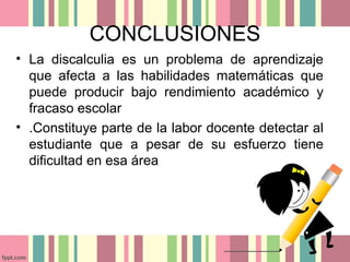 CONCLUSIONES
• La discalculia es un problema de aprendizaje
que afecta a las habilidades matemáticas que
puede producir bajo rendimiento académico y
fracaso escolar
• .Constituye parte de la labor docente detectar al
estudiante que a pesar de su esfuerzo tiene
dificultad en esa área
 