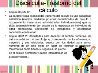 Discalculia-Trastorno del
cálculo• Según el DSM IV:
• La característica esencial del trastorno del cálculo es una capacidad
aritmética (medida mediante pruebas normalizadas de cálculo o
razonamiento matemático administradas individualmente) que se
sitúa sustancialmente por debajo de la esperada en individuos de
edad cronológica, coeficiente de inteligencia y escolaridad
concordes con la edad
• Según DSM V: Dificultades para dominar el sentido numérico, los
datos numéricos o el cálculo (p. ej., comprende mal los números, su
magnitud y sus relaciones, cuenta con los dedos para sumar
números de un solo dígito en lugar de recordar la operación
matemática como hacen sus iguales, se pierde
en el cálculo aritmético y puede intercambiar los
procedimientos).
 