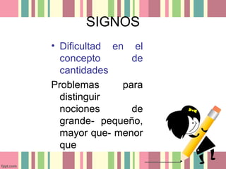 SIGNOS
• Dificultad en el
concepto de
cantidades
Problemas para
distinguir
nociones de
grande- pequeño,
mayor que- menor
que
 
