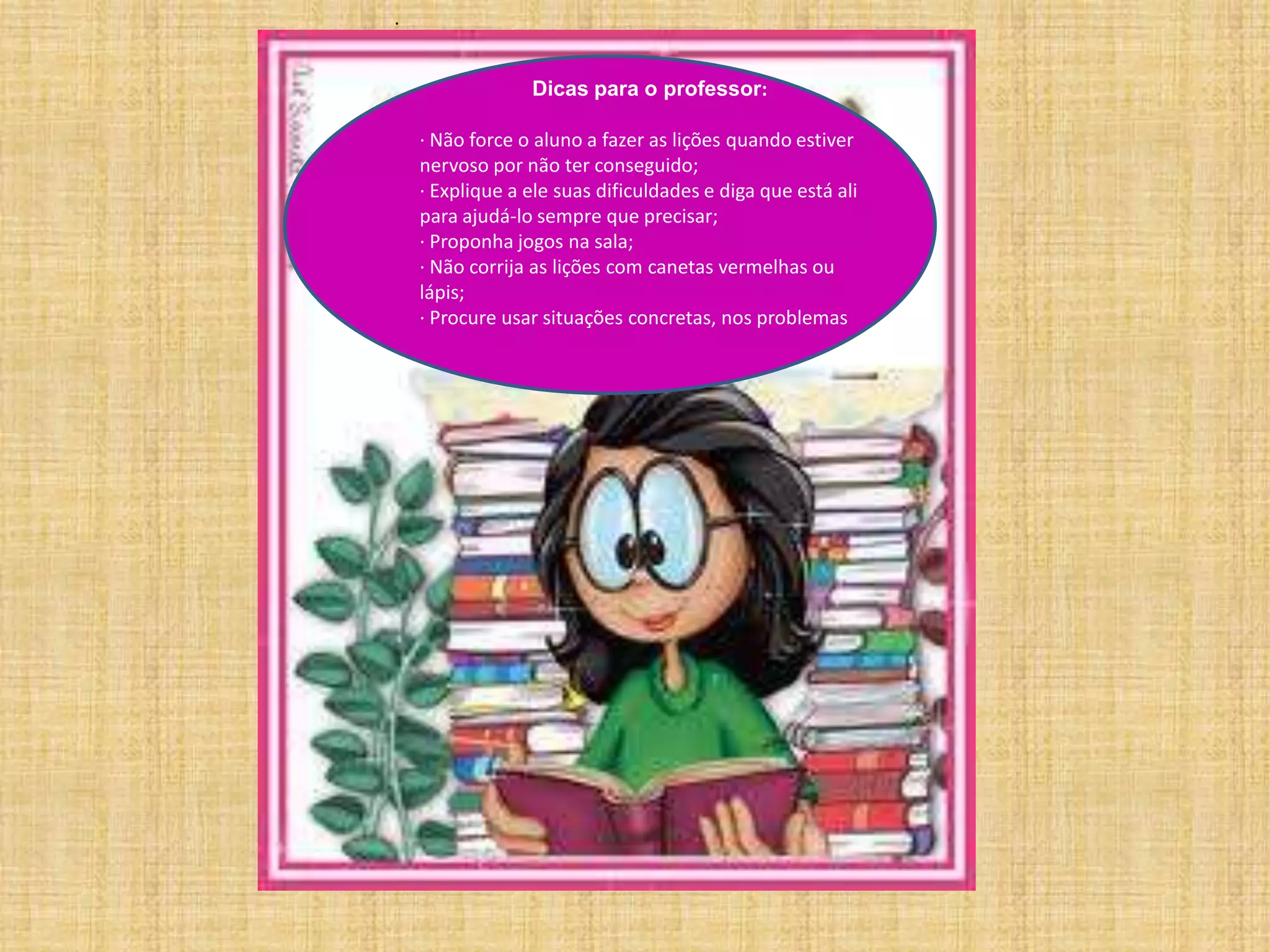 .Dicas para o professor:· Não force o aluno a fazer as lições quando estiver nervoso por não ter conseguido;· Explique a ele suas dificuldades e diga que está ali para ajudá-lo sempre que precisar;· Proponha jogos na sala;· Não corrija as lições com canetas vermelhas ou lápis;· Procure usar situações concretas, nos problemas