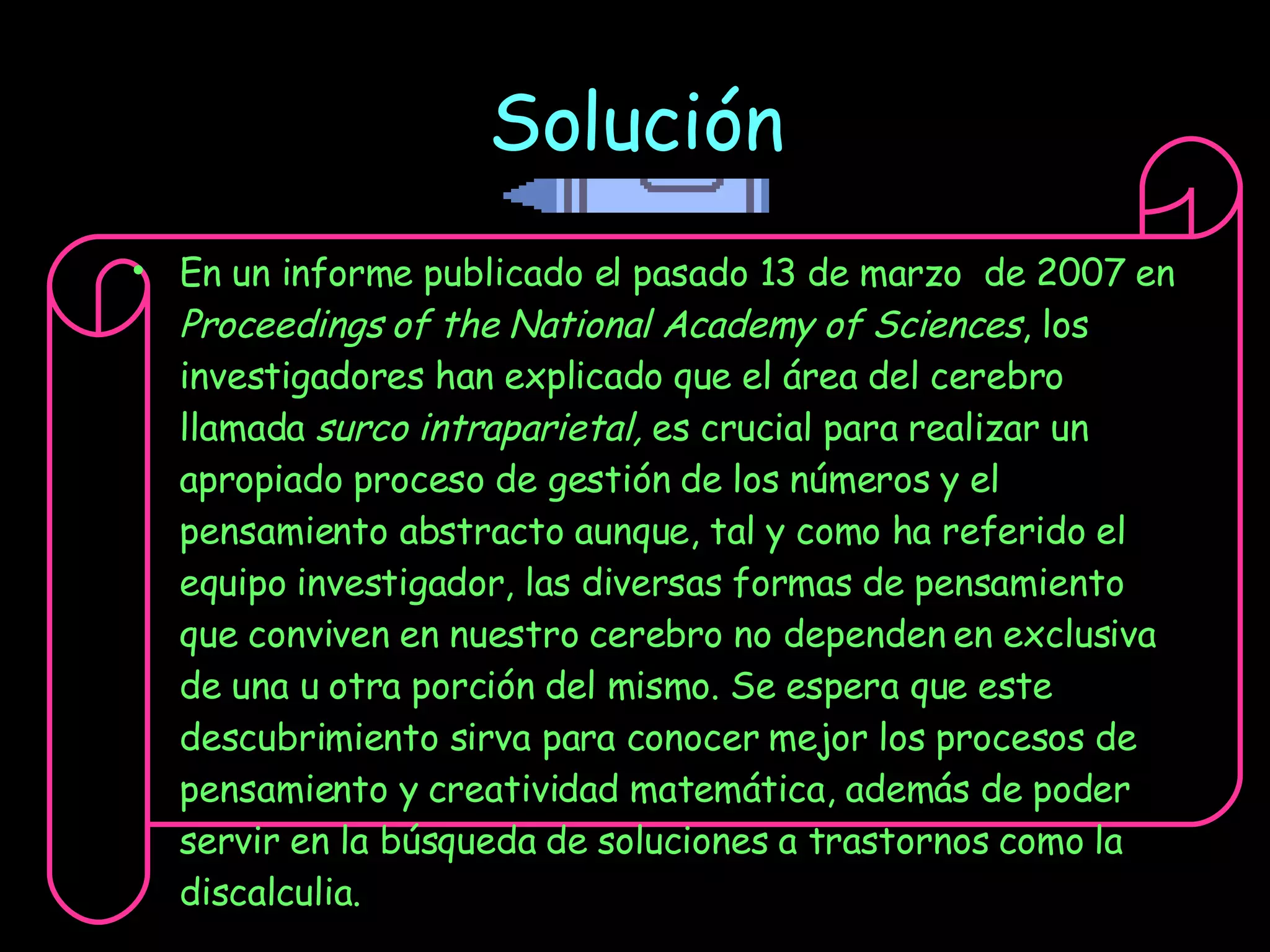 Solución En un informe publicado el pasado 13 de marzo  de 2007 en  Proceedings of the National Academy of Sciences , los investigadores han explicado que el área del cerebro llamada  surco intraparietal,  es crucial para realizar un apropiado proceso de gestión de los números y el pensamiento abstracto aunque, tal y como ha referido el equipo investigador, las diversas formas de pensamiento que conviven en nuestro cerebro no dependen en exclusiva de una u otra porción del mismo. Se espera que este descubrimiento sirva para conocer mejor los procesos de pensamiento y creatividad matemática, además de poder servir en la búsqueda de soluciones a trastornos como la discalculia. 