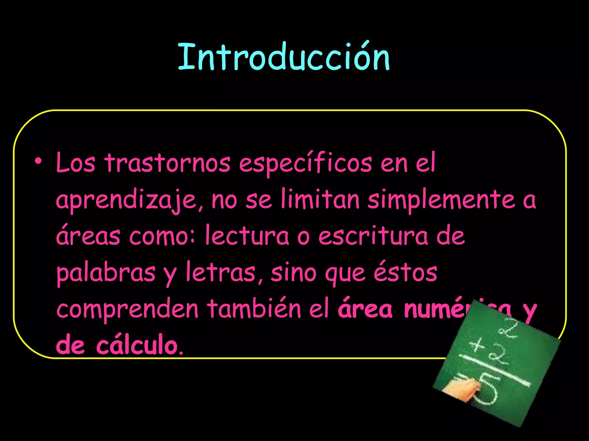 Introducción Los trastornos específicos en el aprendizaje, no se limitan simplemente a áreas como: lectura o escritura de palabras y letras, sino que éstos comprenden también el  área numérica y de cálculo . 