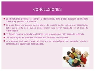 CONCLUSIONES

 Es importante detectar a tiempo la discalculia, para poder trabajar de manera
  oportuna y precisa con el niño.
 Se debe tener en cuenta que el ritmo de trabajo de los niños, con discalculia,
  debe ser acorde a la buena comprensión que vayan logrando en el área de
  matemática.
 Se deben reforzar actividades lúdicas, con las cuales el niño aprenda jugando.
 Las estrategias de enseñanza deben ser flexibles y constantes.
 La maestra será quien guíe al niño en su aprendizaje con respeto, cariño y
  comprensión, según sus necesidades.
 