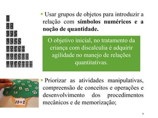  Usar grupos de objetos para introduzir a
relação com símbolos numéricos e a
noção de quantidade.
 Priorizar as atividades manipulativas,
compreensão de conceitos e operações e
desenvolvimento dos procedimentos
mecânicos e de memorização;
10
O objetivo inicial, no tratamento da
criança com discalculia é adquirir
agilidade no manejo de relações
quantitativas.
 