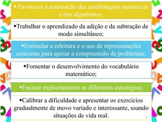 Calibrar a dificuldade e apresentar os exercícios
gradualmente de movo variado e interessante, usando
situações de vida real. 11
 Favorecer a automação das combinações numéricas
e dos algoritmos;
Trabalhar o aprendizado da adição e da subtração de
modo simultâneo;
Estimular a releitura e o uso de representações
concretas para apoiar a compreensão de problemas;
Fomentar o desenvolvimento do vocabulário
matemático;
Ensinar explicitamente as diferentes estratégias;
 