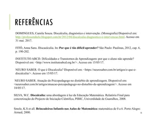REFERÊNCIAS
DOMINGUES, Camila Souza. Discalculia, diagnóstico e intervenção. (Monografia) Disponível em:
http://professorahelo.blogspot.com.br/2012/04/discalculia-diagnostico-e-intervencao.html. Acesso em
31 mai. 2017.
FITÓ, Anna Sans. Discaulculia. In: Por que é tão difícil aprender? São Paulo: Paulinas, 2012, cap. 6,
p. 190-202.
INSTITUTO ABCD. Dificuldades e Transtornos de Aprendizagem: por que o aluno não aprende?
Disponível em: <http://www.institutoabcd.org.br/>. Acesso em 15/05/17.
NEURO SABER. O que é Discalculia? Disponível em: <https://neurosaber.com.br/artigos/o-que-e-
discalculia/>. Acesso em 15/05/17.
NEURO SABER. Atuação do Psicopedagogo no distúrbio de aprendizagem. Disponível em:
<neurosaber.com.br/artigos/atuacao-psicopedagogo-no-disturbio-de-aprendizagem/>. Acesso em
18/05/17.
SILVA, W.C. Discalculia: uma abordagem à luz da Educação Matemática. Relatório Final para
concretização do Projecto de Iniciação Ciêntifica, PIBIC, Univerdidade de Guarulhos, 2008.
Smole, K.S et all. Brincadeiras Infantis nas Aulas de Matemática: matemática de 0 a 6. Porto Alegre:
Armed, 2000. 13
 