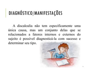 DIAGNÓSTICO/MANIFESTAÇÕES
A discalculia não tem especificamente uma
única causa, mas um conjunto delas que se
relacionados a fatores internos e externos do
sujeito é possível diagnosticá-la com sucesso e
determinar seu tipo.
5
 
