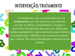 6
INTERVENÇÃO/TRATAMENTO
O tratamento, tem a característica de um
treinamento que visa amenizar os sintomas,
corrigir os fatores contribuintes e resgatar a
autoestima do paciente para que este tenha uma
melhor qualidade de vida e autonomia para elaborar
estratégias que viabilizem seu sucesso em tarefas
que, outrora, lhe eram praticamente impossíveis de
realizar.
 