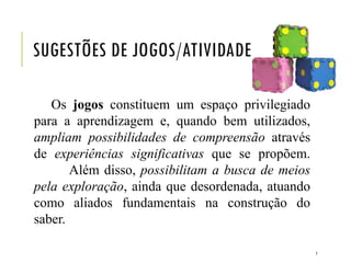 SUGESTÕES DE JOGOS/ATIVIDADE
Os jogos constituem um espaço privilegiado
para a aprendizagem e, quando bem utilizados,
ampliam possibilidades de compreensão através
de experiências significativas que se propõem.
Além disso, possibilitam a busca de meios
pela exploração, ainda que desordenada, atuando
como aliados fundamentais na construção do
saber.
7
 