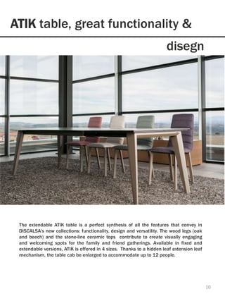 ATIK table, great functionality &
10
The extendable ATIK table is a perfect synthesis of all the features that convey in
DISCALSA’s new collections: functionality, design and versatility. The wood legs (oak
and beech) and the stone-line ceramic tops contribute to create visually engaging
and welcoming spots for the family and friend gatherings. Available in fixed and
extendable versions, ATIK is offered in 4 sizes. Thanks to a hidden leaf extension leaf
mechanism, the table cab be enlarged to accommodate up to 12 people.
disegn
 