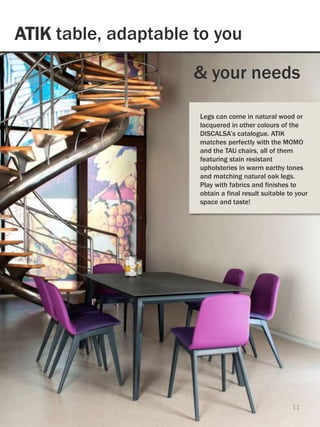 ATIK table, adaptable to you
11
& your needs
Legs can come in natural wood or
lacquered in other colours of the
DISCALSA’s catalogue. ATIK
matches perfectly with the MOMO
and the TAU chairs, all of them
featuring stain resistant
upholsteries in warm earthy tones
and matching natural oak legs.
Play with fabrics and finishes to
obtain a final result suitable to your
space and taste!
 