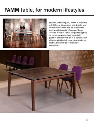 FAMM table, for modern lifestyles
13
Naturally beautiful, this warm modern table, with
its stone-like ceramic tops melding appealingly
with the legs in natural oak, is welcoming and
visually engaging.
Squared or rectangular, FAMM is available
in 4 different dimensions and, thanks to a
hidden mechanism, can be extended to
accommodate up to 12 people. These
features make of FAMM the perfect option
for home use when great conviviality
qualities are required. Try it in combination
with the MOMO chairs and the extra-large
SINTRA to maximize comfort and
aesthetics…
 